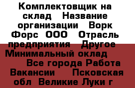 Комплектовщик на склад › Название организации ­ Ворк Форс, ООО › Отрасль предприятия ­ Другое › Минимальный оклад ­ 30 000 - Все города Работа » Вакансии   . Псковская обл.,Великие Луки г.